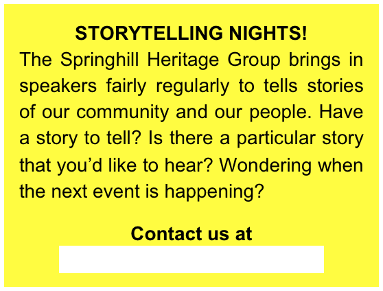 STORYTELLING NIGHTS!
The Springhill Heritage Group brings in speakers fairly regularly to tells stories of our community and our people. Have a story to tell? Is there a particular story that you’d like to hear? Wondering when the next event is happening? 

Contact us at  Springhill.Heritage@gmail.com